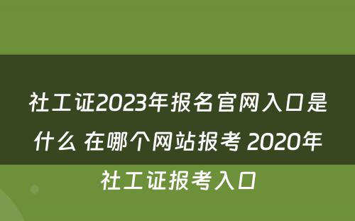 社工证2023年报名官网入口是什么 在哪个网站报考 2020年社工证报考入口