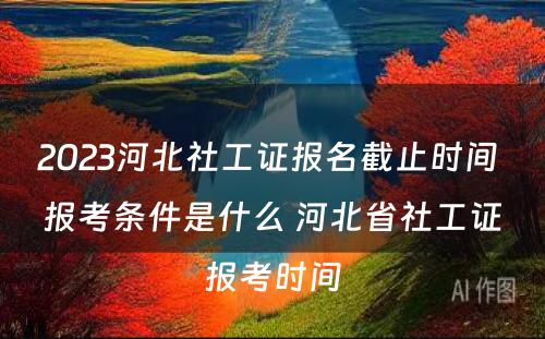 2023河北社工证报名截止时间 报考条件是什么 河北省社工证报考时间