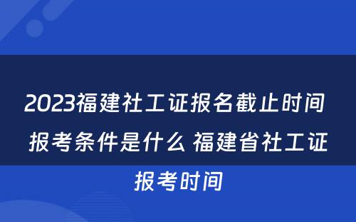 2023福建社工证报名截止时间 报考条件是什么 福建省社工证报考时间