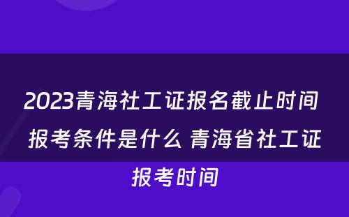 2023青海社工证报名截止时间 报考条件是什么 青海省社工证报考时间