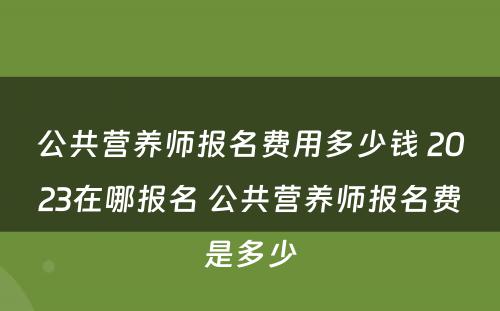 公共营养师报名费用多少钱 2023在哪报名 公共营养师报名费是多少