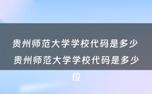 贵州师范大学学校代码是多少 贵州师范大学学校代码是多少位
