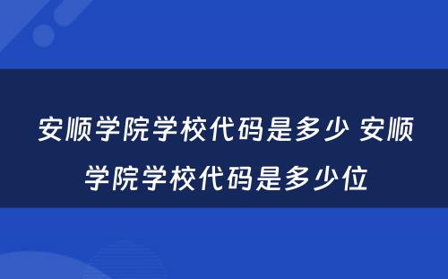 安顺学院学校代码是多少 安顺学院学校代码是多少位