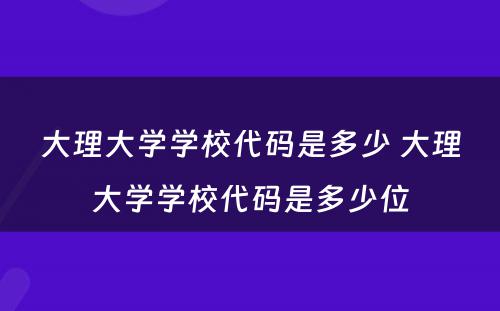 大理大学学校代码是多少 大理大学学校代码是多少位