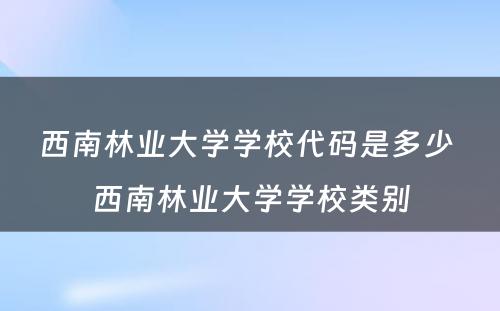 西南林业大学学校代码是多少 西南林业大学学校类别