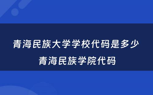 青海民族大学学校代码是多少 青海民族学院代码