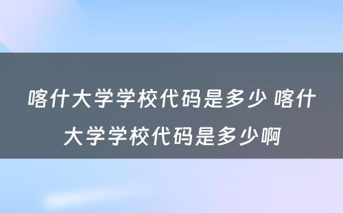喀什大学学校代码是多少 喀什大学学校代码是多少啊