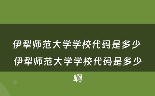 伊犁师范大学学校代码是多少 伊犁师范大学学校代码是多少啊