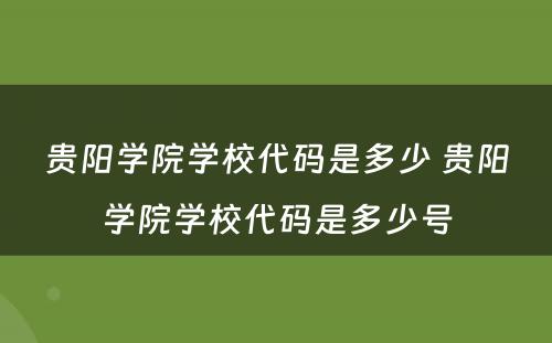 贵阳学院学校代码是多少 贵阳学院学校代码是多少号