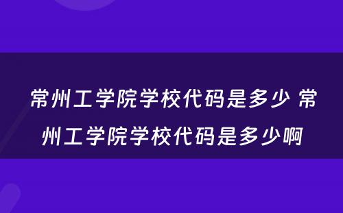 常州工学院学校代码是多少 常州工学院学校代码是多少啊