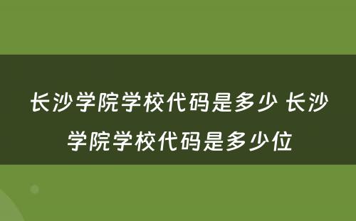 长沙学院学校代码是多少 长沙学院学校代码是多少位