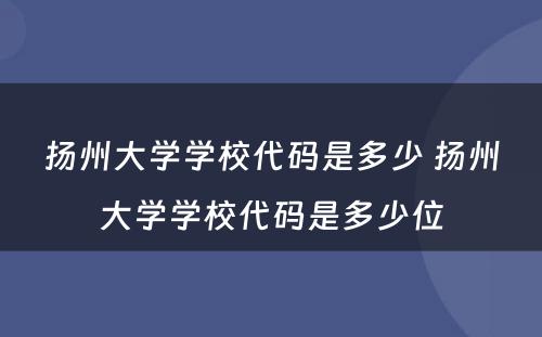 扬州大学学校代码是多少 扬州大学学校代码是多少位