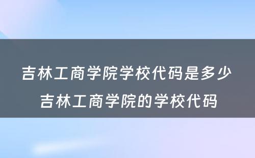 吉林工商学院学校代码是多少 吉林工商学院的学校代码