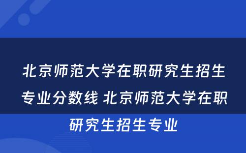 北京师范大学在职研究生招生专业分数线 北京师范大学在职研究生招生专业