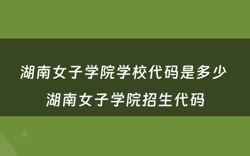 湖南女子学院学校代码是多少 湖南女子学院招生代码