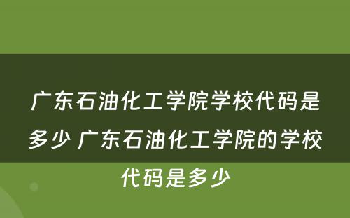 广东石油化工学院学校代码是多少 广东石油化工学院的学校代码是多少