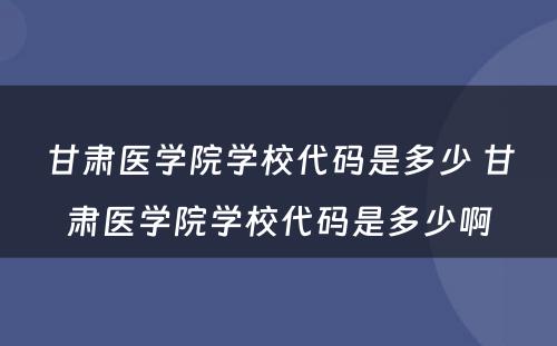 甘肃医学院学校代码是多少 甘肃医学院学校代码是多少啊