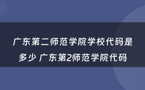 广东第二师范学院学校代码是多少 广东第2师范学院代码