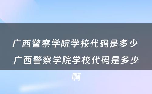 广西警察学院学校代码是多少 广西警察学院学校代码是多少啊