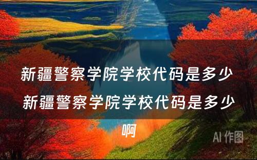 新疆警察学院学校代码是多少 新疆警察学院学校代码是多少啊