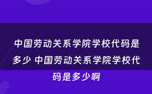 中国劳动关系学院学校代码是多少 中国劳动关系学院学校代码是多少啊