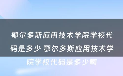 鄂尔多斯应用技术学院学校代码是多少 鄂尔多斯应用技术学院学校代码是多少啊