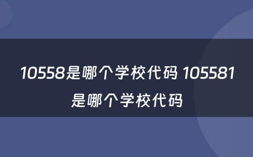 10558是哪个学校代码 105581是哪个学校代码