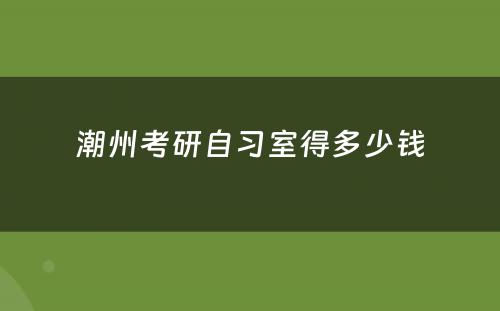 潮州考研自习室得多少钱
