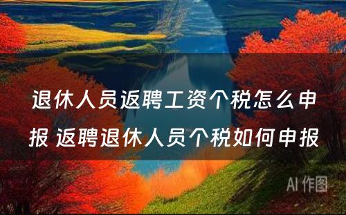 退休人员返聘工资个税怎么申报 返聘退休人员个税如何申报