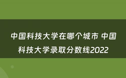 中国科技大学在哪个城市 中国科技大学录取分数线2022