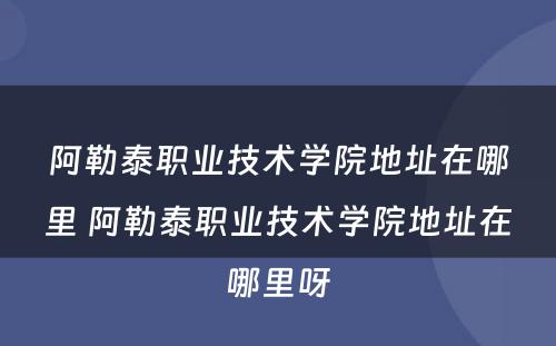 阿勒泰职业技术学院地址在哪里 阿勒泰职业技术学院地址在哪里呀