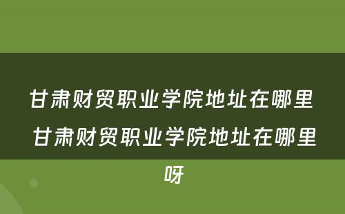 甘肃财贸职业学院地址在哪里 甘肃财贸职业学院地址在哪里呀