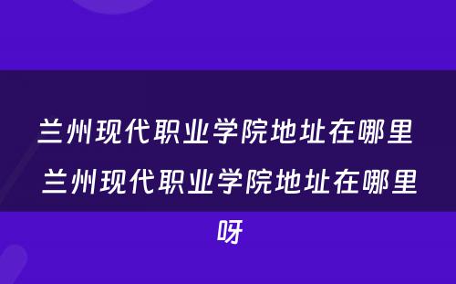 兰州现代职业学院地址在哪里 兰州现代职业学院地址在哪里呀