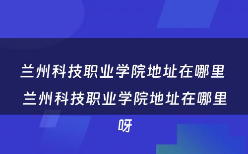 兰州科技职业学院地址在哪里 兰州科技职业学院地址在哪里呀