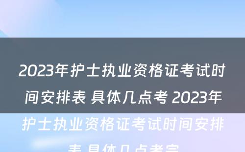 2023年护士执业资格证考试时间安排表 具体几点考 2023年护士执业资格证考试时间安排表 具体几点考完