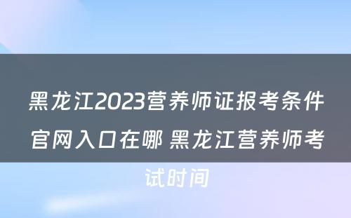 黑龙江2023营养师证报考条件官网入口在哪 黑龙江营养师考试时间