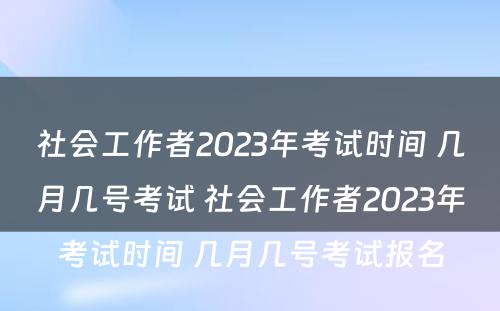 社会工作者2023年考试时间 几月几号考试 社会工作者2023年考试时间 几月几号考试报名