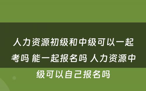 人力资源初级和中级可以一起考吗 能一起报名吗 人力资源中级可以自己报名吗