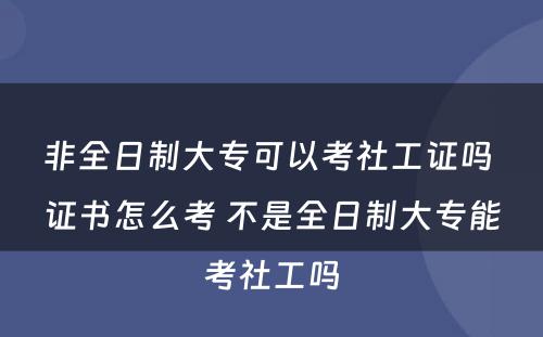 非全日制大专可以考社工证吗 证书怎么考 不是全日制大专能考社工吗