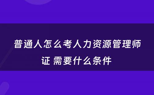 普通人怎么考人力资源管理师证 需要什么条件 