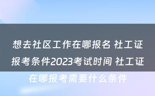 想去社区工作在哪报名 社工证报考条件2023考试时间 社工证在哪报考需要什么条件