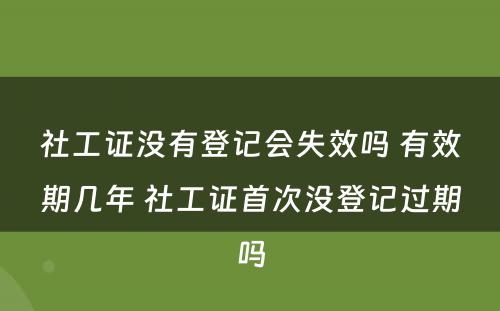 社工证没有登记会失效吗 有效期几年 社工证首次没登记过期吗