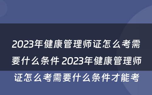 2023年健康管理师证怎么考需要什么条件 2023年健康管理师证怎么考需要什么条件才能考