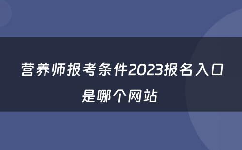 营养师报考条件2023报名入口是哪个网站 