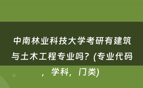 中南林业科技大学考研有建筑与土木工程专业吗？(专业代码，学科，门类) 