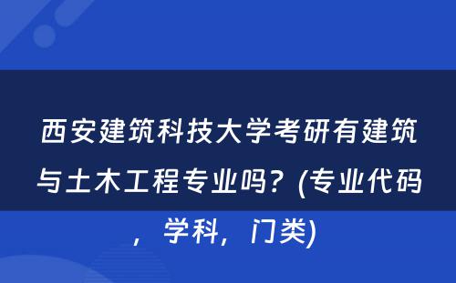 西安建筑科技大学考研有建筑与土木工程专业吗？(专业代码，学科，门类) 