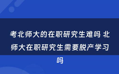 考北师大的在职研究生难吗 北师大在职研究生需要脱产学习吗