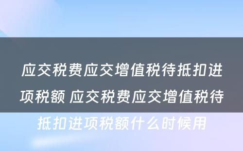 应交税费应交增值税待抵扣进项税额 应交税费应交增值税待抵扣进项税额什么时候用