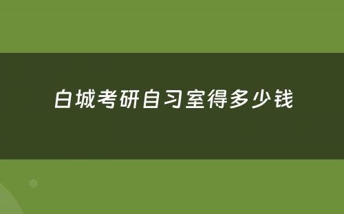 白城考研自习室得多少钱