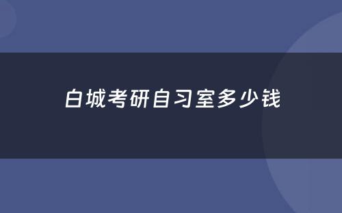 白城考研自习室多少钱